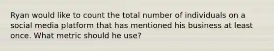 Ryan would like to count the total number of individuals on a social media platform that has mentioned his business at least once. What metric should he use?