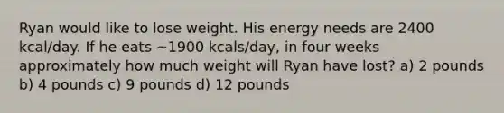 Ryan would like to lose weight. His energy needs are 2400 kcal/day. If he eats ~1900 kcals/day, in four weeks approximately how much weight will Ryan have lost? a) 2 pounds b) 4 pounds c) 9 pounds d) 12 pounds