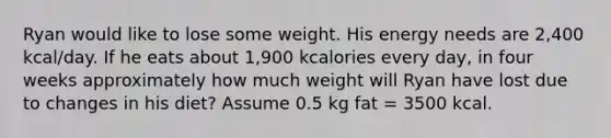 Ryan would like to lose some weight. His energy needs are 2,400 kcal/day. If he eats about 1,900 kcalories every day, in four weeks approximately how much weight will Ryan have lost due to changes in his diet? Assume 0.5 kg fat = 3500 kcal.