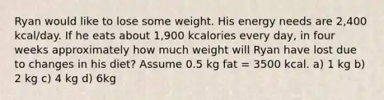 Ryan would like to lose some weight. His energy needs are 2,400 kcal/day. If he eats about 1,900 kcalories every day, in four weeks approximately how much weight will Ryan have lost due to changes in his diet? Assume 0.5 kg fat = 3500 kcal. a) 1 kg b) 2 kg c) 4 kg d) 6kg