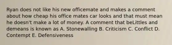 Ryan does not like his new officemate and makes a comment about how cheap his office mates car looks and that must mean he doesn't make a lot of money. A comment that beLittles and demeans is known as A. Stonewalling B. Criticism C. Conflict D. Contempt E. Defensiveness