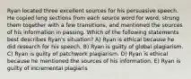 Ryan located three excellent sources for his persuasive speech. He copied long sections from each source word for word, strung them together with a few transitions, and mentioned the sources of his information in passing. Which of the following statements best describes Ryan's situation? A) Ryan is ethical because he did research for his speech. B) Ryan is guilty of global plagiarism. C) Ryan is guilty of patchwork plagiarism. D) Ryan is ethical because he mentioned the sources of his information. E) Ryan is guilty of incremental plagiaris