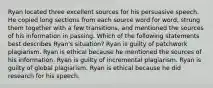 Ryan located three excellent sources for his persuasive speech. He copied long sections from each source word for word, strung them together with a few transitions, and mentioned the sources of his information in passing. Which of the following statements best describes Ryan's situation? Ryan is guilty of patchwork plagiarism. Ryan is ethical because he mentioned the sources of his information. Ryan is guilty of incremental plagiarism. Ryan is guilty of global plagiarism. Ryan is ethical because he did research for his speech.