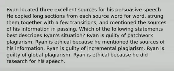 Ryan located three excellent sources for his persuasive speech. He copied long sections from each source word for word, strung them together with a few transitions, and mentioned the sources of his information in passing. Which of the following statements best describes Ryan's situation? Ryan is guilty of patchwork plagiarism. Ryan is ethical because he mentioned the sources of his information. Ryan is guilty of incremental plagiarism. Ryan is guilty of global plagiarism. Ryan is ethical because he did research for his speech.