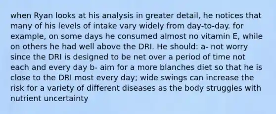 when Ryan looks at his analysis in greater detail, he notices that many of his levels of intake vary widely from day-to-day. for example, on some days he consumed almost no vitamin E, while on others he had well above the DRI. He should: a- not worry since the DRI is designed to be net over a period of time not each and every day b- aim for a more blanches diet so that he is close to the DRI most every day; wide swings can increase the risk for a variety of different diseases as the body struggles with nutrient uncertainty