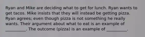 Ryan and Mike are deciding what to get for lunch. Ryan wants to get tacos. Mike insists that they will instead be getting pizza. Ryan agrees; even though pizza is not something he really wants. Their argument about what to eat is an example of __________. The outcome (pizza) is an example of __________.