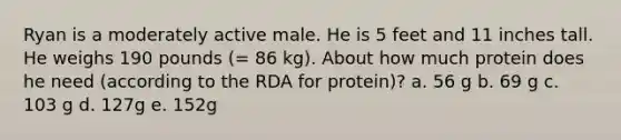 Ryan is a moderately active male. He is 5 feet and 11 inches tall. He weighs 190 pounds (= 86 kg). About how much protein does he need (according to the RDA for protein)? a. 56 g b. 69 g c. 103 g d. 127g e. 152g