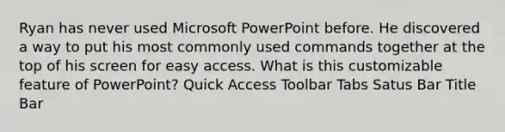 Ryan has never used Microsoft PowerPoint before. He discovered a way to put his most commonly used commands together at the top of his screen for easy access. What is this customizable feature of PowerPoint? Quick Access Toolbar Tabs Satus Bar Title Bar