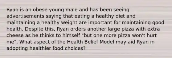 Ryan is an obese young male and has been seeing advertisements saying that eating a healthy diet and maintaining a healthy weight are important for maintaining good health. Despite this, Ryan orders another large pizza with extra cheese as he thinks to himself "but one more pizza won't hurt me". What aspect of the Health Belief Model may aid Ryan in adopting healthier food choices?