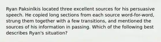 Ryan Paksinlkis located three excellent sources for his persuasive speech. He copied long sections from each source word-for-word, strung them together with a few transitions, and mentioned the sources of his information in passing. Which of the following best describes Ryan's situation?