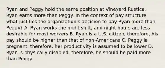 Ryan and Peggy hold the same position at Vineyard Rustica. Ryan earns more than Peggy. In the context of pay structure what justifies the organization's decision to pay Ryan more than Peggy? A. Ryan works the night shift, and night hours are less desirable for most workers B. Ryan is a U.S. citizen, therefore, his pay should be higher than that of non-Americans C. Peggy is pregnant, therefore, her productivity is assumed to be lower D. Ryan is physically disabled, therefore, he should be paid more than Peggy