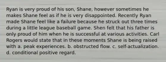 Ryan is very proud of his son, Shane, however sometimes he makes Shane feel as if he is very disappointed. Recently Ryan made Shane feel like a failure because he struck out three times during a little league baseball game. Shen felt that his father is only proud of him when he is successful at various activities. Carl Rogers would state that in these moments Shane is being raised with a. peak experiences. b. obstructed flow. c. self-actualization. d. conditional positive regard.