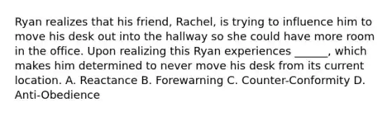 Ryan realizes that his friend, Rachel, is trying to influence him to move his desk out into the hallway so she could have more room in the office. Upon realizing this Ryan experiences ______, which makes him determined to never move his desk from its current location. A. Reactance B. Forewarning C. Counter-Conformity D. Anti-Obedience