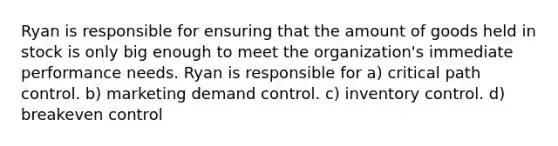 Ryan is responsible for ensuring that the amount of goods held in stock is only big enough to meet the organization's immediate performance needs. Ryan is responsible for a) critical path control. b) marketing demand control. c) inventory control. d) breakeven control