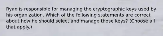 Ryan is responsible for managing the cryptographic keys used by his organization. Which of the following statements are correct about how he should select and manage those keys? (Choose all that apply.)