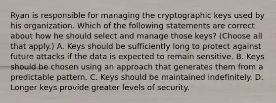 Ryan is responsible for managing the cryptographic keys used by his organization. Which of the following statements are correct about how he should select and manage those keys? (Choose all that apply.) A. Keys should be sufficiently long to protect against future attacks if the data is expected to remain sensitive. B. Keys should be chosen using an approach that generates them from a predictable pattern. C. Keys should be maintained indefinitely. D. Longer keys provide greater levels of security.