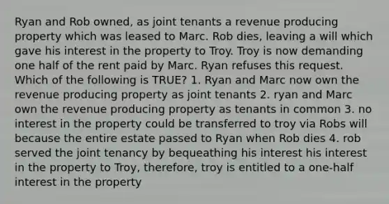 Ryan and Rob owned, as joint tenants a revenue producing property which was leased to Marc. Rob dies, leaving a will which gave his interest in the property to Troy. Troy is now demanding one half of the rent paid by Marc. Ryan refuses this request. Which of the following is TRUE? 1. Ryan and Marc now own the revenue producing property as joint tenants 2. ryan and Marc own the revenue producing property as tenants in common 3. no interest in the property could be transferred to troy via Robs will because the entire estate passed to Ryan when Rob dies 4. rob served the joint tenancy by bequeathing his interest his interest in the property to Troy, therefore, troy is entitled to a one-half interest in the property