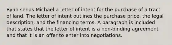 Ryan sends Michael a letter of intent for the purchase of a tract of land. The letter of intent outlines the purchase price, the legal description, and the financing terms. A paragraph is included that states that the letter of intent is a non-binding agreement and that it is an offer to enter into negotiations.