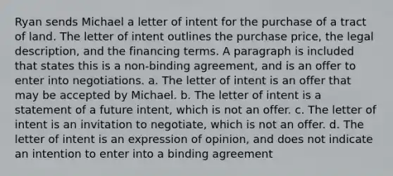 Ryan sends Michael a letter of intent for the purchase of a tract of land. The letter of intent outlines the purchase price, the legal description, and the financing terms. A paragraph is included that states this is a non-binding agreement, and is an offer to enter into negotiations. a. The letter of intent is an offer that may be accepted by Michael. b. The letter of intent is a statement of a future intent, which is not an offer. c. The letter of intent is an invitation to negotiate, which is not an offer. d. The letter of intent is an expression of opinion, and does not indicate an intention to enter into a binding agreement