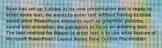 Ryan has set up 5 slides in his new presentation and is ready to enter some text. He wants to enter text without having to think about other PowerPoint elements such as graphics, pictures, sound and animation. He just wants to focus on entering text. The best method for Mason to enter text is to use what feature of Microsoft PowerPoint? Layout Notes Pane Outline Placeholder