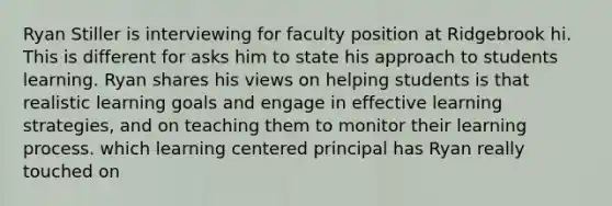 Ryan Stiller is interviewing for faculty position at Ridgebrook hi. This is different for asks him to state his approach to students learning. Ryan shares his views on helping students is that realistic learning goals and engage in effective learning strategies, and on teaching them to monitor their learning process. which learning centered principal has Ryan really touched on