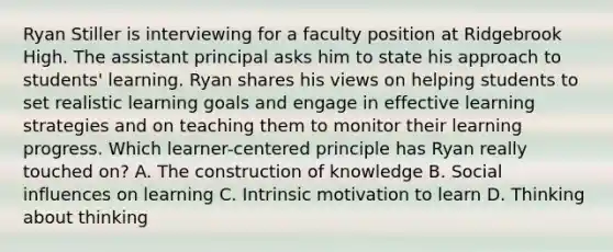 Ryan Stiller is interviewing for a faculty position at Ridgebrook High. The assistant principal asks him to state his approach to students' learning. Ryan shares his views on helping students to set realistic learning goals and engage in effective learning strategies and on teaching them to monitor their learning progress. Which learner-centered principle has Ryan really touched on? A. The construction of knowledge B. Social influences on learning C. Intrinsic motivation to learn D. Thinking about thinking