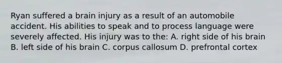 Ryan suffered a brain injury as a result of an automobile accident. His abilities to speak and to process language were severely affected. His injury was to the: A. right side of his brain B. left side of his brain C. corpus callosum D. prefrontal cortex