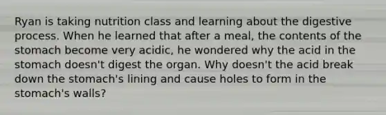 Ryan is taking nutrition class and learning about the digestive process. When he learned that after a meal, the contents of the stomach become very acidic, he wondered why the acid in the stomach doesn't digest the organ. Why doesn't the acid break down the stomach's lining and cause holes to form in the stomach's walls?