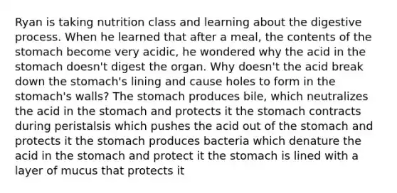 Ryan is taking nutrition class and learning about the digestive process. When he learned that after a meal, the contents of <a href='https://www.questionai.com/knowledge/kLccSGjkt8-the-stomach' class='anchor-knowledge'>the stomach</a> become very acidic, he wondered why the acid in the stomach doesn't digest the organ. Why doesn't the acid break down the stomach's lining and cause holes to form in the stomach's walls? The stomach produces bile, which neutralizes the acid in the stomach and protects it the stomach contracts during peristalsis which pushes the acid out of the stomach and protects it the stomach produces bacteria which denature the acid in the stomach and protect it the stomach is lined with a layer of mucus that protects it