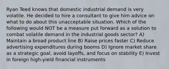 Ryan Teed knows that domestic industrial demand is very volatile. He decided to hire a consultant to give him advice on what to do about this unacceptable situation. Which of the following would NOT be a measure put forward as a solution to combat volatile demand in the industrial goods sector? A) Maintain a broad product line B) Raise prices faster C) Reduce advertising expenditures during booms D) Ignore market share as a strategic goal, avoid layoffs, and focus on stability E) Invest in foreign high-yield financial instruments