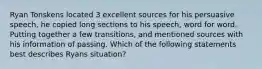 Ryan Tonskens located 3 excellent sources for his persuasive speech, he copied long sections to his speech, word for word. Putting together a few transitions, and mentioned sources with his information of passing. Which of the following statements best describes Ryans situation?