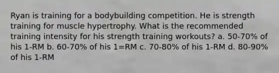 Ryan is training for a bodybuilding competition. He is strength training for muscle hypertrophy. What is the recommended training intensity for his strength training workouts? a. 50-70% of his 1-RM b. 60-70% of his 1=RM c. 70-80% of his 1-RM d. 80-90% of his 1-RM