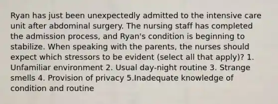 Ryan has just been unexpectedly admitted to the intensive care unit after abdominal surgery. The nursing staff has completed the admission process, and Ryan's condition is beginning to stabilize. When speaking with the parents, the nurses should expect which stressors to be evident (select all that apply)? 1. Unfamiliar environment 2. Usual day-night routine 3. Strange smells 4. Provision of privacy 5.Inadequate knowledge of condition and routine