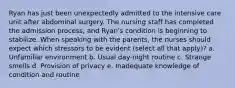 Ryan has just been unexpectedly admitted to the intensive care unit after abdominal surgery. The nursing staff has completed the admission process, and Ryan's condition is beginning to stabilize. When speaking with the parents, the nurses should expect which stressors to be evident (select all that apply)? a. Unfamiliar environment b. Usual day-night routine c. Strange smells d. Provision of privacy e. Inadequate knowledge of condition and routine