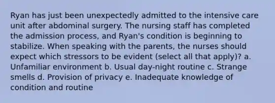 Ryan has just been unexpectedly admitted to the intensive care unit after abdominal surgery. The nursing staff has completed the admission process, and Ryan's condition is beginning to stabilize. When speaking with the parents, the nurses should expect which stressors to be evident (select all that apply)? a. Unfamiliar environment b. Usual day-night routine c. Strange smells d. Provision of privacy e. Inadequate knowledge of condition and routine