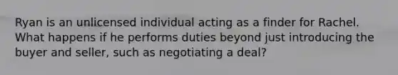 Ryan is an unlicensed individual acting as a finder for Rachel. What happens if he performs duties beyond just introducing the buyer and seller, such as negotiating a deal?