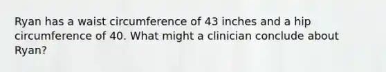 Ryan has a waist circumference of 43 inches and a hip circumference of 40. What might a clinician conclude about Ryan?