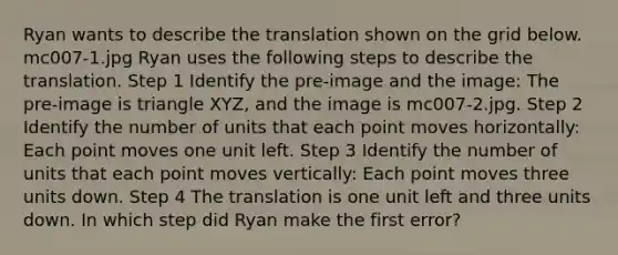 Ryan wants to describe the translation shown on the grid below. mc007-1.jpg Ryan uses the following steps to describe the translation. Step 1 Identify the pre-image and the image: The pre-image is triangle XYZ, and the image is mc007-2.jpg. Step 2 Identify the number of units that each point moves horizontally: Each point moves one unit left. Step 3 Identify the number of units that each point moves vertically: Each point moves three units down. Step 4 The translation is one unit left and three units down. In which step did Ryan make the first error?