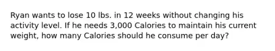 Ryan wants to lose 10 lbs. in 12 weeks without changing his activity level. If he needs 3,000 Calories to maintain his current weight, how many Calories should he consume per day?