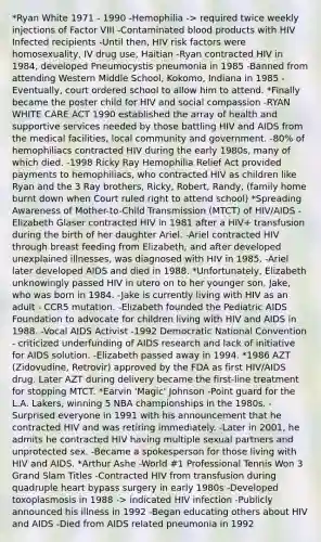 *Ryan White 1971 - 1990 -Hemophilia -> required twice weekly injections of Factor VIII -Contaminated blood products with HIV Infected recipients -Until then, HIV risk factors were homosexuality, IV drug use, Haitian -Ryan contracted HIV in 1984, developed Pneumocystis pneumonia in 1985 -Banned from attending Western Middle School, Kokomo, Indiana in 1985 -Eventually, court ordered school to allow him to attend. *Finally became the poster child for HIV and social compassion -RYAN WHITE CARE ACT 1990 established the array of health and supportive services needed by those battling HIV and AIDS from the medical facilities, local community and government. -80% of hemophiliacs contracted HIV during the early 1980s, many of which died. -1998 Ricky Ray Hemophilia Relief Act provided payments to hemophiliacs, who contracted HIV as children like Ryan and the 3 Ray brothers, Ricky, Robert, Randy, (family home burnt down when Court ruled right to attend school) *Spreading Awareness of Mother-to-Child Transmission (MTCT) of HIV/AIDS -Elizabeth Glaser contracted HIV in 1981 after a HIV+ transfusion during the birth of her daughter Ariel. -Ariel contracted HIV through breast feeding from Elizabeth, and after developed unexplained illnesses, was diagnosed with HIV in 1985. -Ariel later developed AIDS and died in 1988. *Unfortunately, Elizabeth unknowingly passed HIV in utero on to her younger son, Jake, who was born in 1984. -Jake is currently living with HIV as an adult - CCR5 mutation. -Elizabeth founded the Pediatric AIDS Foundation to advocate for children living with HIV and AIDS in 1988. -Vocal AIDS Activist -1992 Democratic National Convention - criticized underfunding of AIDS research and lack of initiative for AIDS solution. -Elizabeth passed away in 1994. *1986 AZT (Zidovudine, Retrovir) approved by the FDA as first HIV/AIDS drug. Later AZT during delivery became the first-line treatment for stopping MTCT. *Earvin 'Magic' Johnson -Point guard for the L.A. Lakers, winning 5 NBA championships in the 1980s. -Surprised everyone in 1991 with his announcement that he contracted HIV and was retiring immediately. -Later in 2001, he admits he contracted HIV having multiple sexual partners and unprotected sex. -Became a spokesperson for those living with HIV and AIDS. *Arthur Ashe -World #1 Professional Tennis Won 3 Grand Slam Titles -Contracted HIV from transfusion during quadruple heart bypass surgery in early 1980s -Developed toxoplasmosis in 1988 -> indicated HIV infection -Publicly announced his illness in 1992 -Began educating others about HIV and AIDS -Died from AIDS related pneumonia in 1992