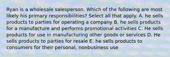 Ryan is a wholesale salesperson. Which of the following are most likely his primary responsibilities? Select all that apply. A. he sells products to parties for operating a company B. he sells products for a manufacture and performs promotional activities C. He sells products for use in manufacturing other goods or services D. He sells products to parties for resale E. he sells products to consumers for their personal, nonbusiness use