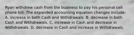 Ryan withdrew cash from the business to pay his personal cell phone bill. The expanded accounting equation changes​ include: A. increase in both Cash and Withdrawals. B. decrease in both Cash and Withdrawals. C. increase in Cash and decrease in Withdrawals. D. decrease in Cash and increase in Withdrawals.