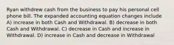 Ryan withdrew cash from the business to pay his personal cell phone bill. The expanded accounting equation changes include A) increase in both Cash and Withdrawal. B) decrease in both Cash and Withdrawal. C) decrease in Cash and increase in Withdrawal. D) increase in Cash and decrease in Withdrawal