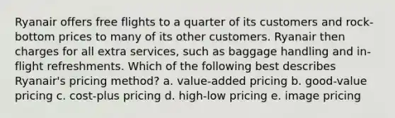 Ryanair offers free flights to a quarter of its customers and rock-bottom prices to many of its other customers. Ryanair then charges for all extra services, such as baggage handling and in-flight refreshments. Which of the following best describes Ryanair's pricing method? a. value-added pricing b. good-value pricing c. cost-plus pricing d. high-low pricing e. image pricing