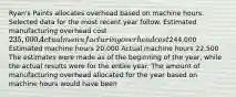 Ryan's Paints allocates overhead based on machine hours. Selected data for the most recent year follow. Estimated manufacturing overhead cost ​235,000 Actual manufacturing overhead cost ​244,000 Estimated machine hours ​20,000 Actual machine hours ​22,500 The estimates were made as of the beginning of the​ year, while the actual results were for the entire year. The amount of manufacturing overhead allocated for the year based on machine hours would have been