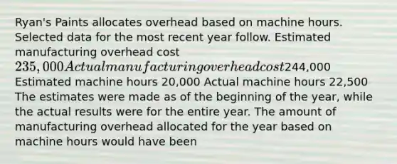 Ryan's Paints allocates overhead based on machine hours. Selected data for the most recent year follow. Estimated manufacturing overhead cost ​235,000 Actual manufacturing overhead cost ​244,000 Estimated machine hours ​20,000 Actual machine hours ​22,500 The estimates were made as of the beginning of the​ year, while the actual results were for the entire year. The amount of manufacturing overhead allocated for the year based on machine hours would have been