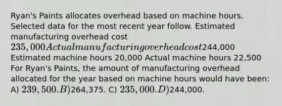 Ryan's Paints allocates overhead based on machine hours. Selected data for the most recent year follow. Estimated manufacturing overhead cost 235,000 Actual manufacturing overhead cost244,000 Estimated machine hours 20,000 Actual machine hours 22,500 For Ryan's Paints, the amount of manufacturing overhead allocated for the year based on machine hours would have been: A) 239,500. B)264,375. C) 235,000. D)244,000.