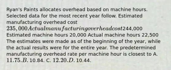 ​Ryan's Paints allocates overhead based on machine hours. Selected data for the most recent year follow. Estimated manufacturing overhead cost ​235,000 Actual manufacturing overhead cost ​244,000 Estimated machine hours ​20,000 Actual machine hours ​22,500 The estimates were made as of the beginning of the​ year, while the actual results were for the entire year. The predetermined manufacturing overhead rate per machine hour is closest to A. ​11.75. B. ​10.84. C. ​12.20. D. ​10.44.