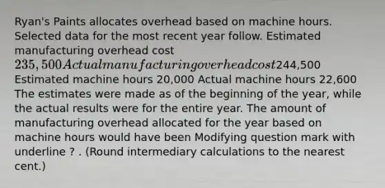 Ryan's Paints allocates overhead based on machine hours. Selected data for the most recent year follow. Estimated manufacturing overhead cost 235,500 Actual manufacturing overhead cost244,500 Estimated machine hours 20,000 Actual machine hours 22,600 The estimates were made as of the beginning of the​ year, while the actual results were for the entire year. The amount of manufacturing overhead allocated for the year based on machine hours would have been Modifying question mark with underline ? . ​(Round intermediary calculations to the nearest​ cent.)