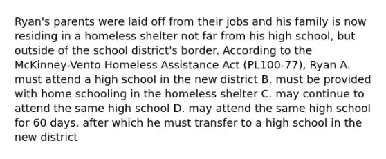 Ryan's parents were laid off from their jobs and his family is now residing in a homeless shelter not far from his high school, but outside of the school district's border. According to the McKinney-Vento Homeless Assistance Act (PL100-77), Ryan A. must attend a high school in the new district B. must be provided with home schooling in the homeless shelter C. may continue to attend the same high school D. may attend the same high school for 60 days, after which he must transfer to a high school in the new district